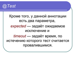 @Test
Кроме того, у данной аннотации 
есть два параметра, 
expected — задаёт ожидаемое 
исключение и 
timeout — задаёт время, по 
истечению которого тест считается 
провалившимся.
 