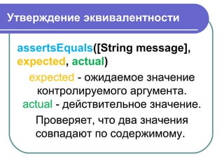 Утверждение эквивалентности
assertsEquals([String message],
expected, actual) 
expected - ожидаемое значение 
контролируемого аргумента.
actual - действительное значение.
Проверяет, что два значения 
совпадают по содержимому. 
 