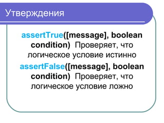 Утверждения
assertTrue([message], boolean
condition) Проверяет, что 
логическое условие истинно
assertFalse([message], boolean
condition) Проверяет, что 
логическое условие ложно
 
