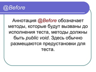 @Before
Аннотация @Before обозначает 
методы, которые будут вызваны до 
исполнения теста, методы должны 
быть public void. Здесь обычно 
размещаются предустановки для 
теста.
 