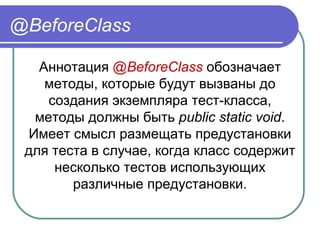 @BeforeClass
Аннотация @BeforeClass обозначает 
методы, которые будут вызваны до 
создания экземпляра тест-класса, 
методы должны быть public static void. 
Имеет смысл размещать предустановки 
для теста в случае, когда класс содержит 
несколько тестов использующих 
различные предустановки.
 