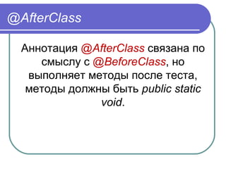 @AfterClass
Аннотация @AfterClass связана по 
смыслу с @BeforeClass, но 
выполняет методы после теста, 
методы должны быть public static
void.
 