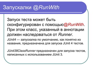 Запускалки @RunWith
Запуск теста может быть 
сконфигурирован с помощью@RunWith. 
При этом класс, указанный в аннотации 
должен наследоваться от Runner. 
JUnit4 — запускалка по умолчанию, как понятно из 
названия, предназначена для запуска JUnit 4 тестов.
JUnit38ClassRunner предназначен для запуска тестов, 
написанных с использованием JUnit 3.
 