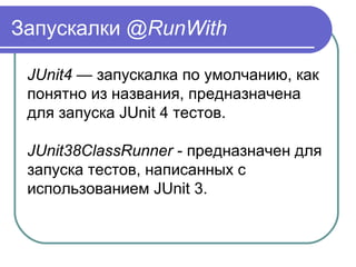Запускалки @RunWith
JUnit4 — запускалка по умолчанию, как 
понятно из названия, предназначена 
для запуска JUnit 4 тестов.
JUnit38ClassRunner - предназначен для 
запуска тестов, написанных с 
использованием JUnit 3.
 