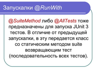 Запускалки @RunWith
@SuiteMethod либо @AllTests тоже 
предназначены для запуска JUnit 3 
тестов. В отличие от предыдущей 
запускалки, в эту передается класс 
со статическим методом suite 
возвращающим тест 
(последовательность всех тестов).
 