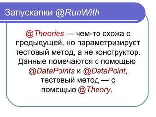 Запускалки @RunWith
@Theories — чем-то схожа с
предыдущей, но параметризирует
тестовый метод, а не конструктор.
Данные помечаются с помощью
@DataPoints и @DataPoint,
тестовый метод — с
помощью @Theory.
 