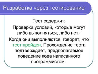 Разработка через тестирование
Тест содержит:
Проверки условий, которые могут
либо выполняться, либо нет.
Когда они выполняются, говорят, что
тест пройден. Прохождение теста
подтверждает, предполагаемое
поведение кода написанного
программистом.
 