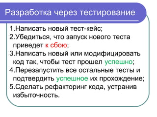 Разработка через тестирование
1.Написать новый тест-кейс;
2.Убедиться, что запуск нового теста
приведет к сбою;
3.Написать новый или модифицировать
код так, чтобы тест прошел успешно;
4.Перезапустить все остальные тесты и
подтвердить успешное их прохождение;
5.Сделать рефакторинг кода, устранив
избыточность.
 