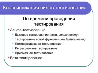 Классификация видов тестирования
По времени проведения
тестирования
Альфа-тестирование
 Дымовое тестирование (англ. smoke testing)
 Тестирование новой функции (new feature testing)
 Подтверждающее тестирование
 Регрессионное тестирование
 Приёмочное тестирование
Бета-тестирование
 