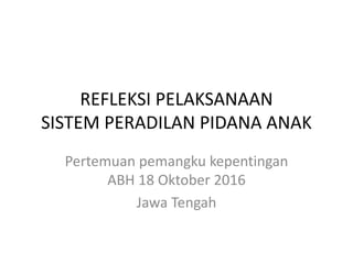 REFLEKSI PELAKSANAAN
SISTEM PERADILAN PIDANA ANAK
Pertemuan pemangku kepentingan
ABH 18 Oktober 2016
Jawa Tengah
 