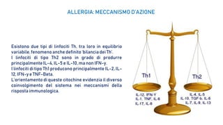 Esistono due tipi di linfociti Th, tra loro in equilibrio
variabile,fenomeno anche definito ‘bilancia dei Th’.
I linfociti di tipo Th2 sono in grado di produrre
principalmente IL-4, IL-5 e IL-10, ma non IFN-y.
I linfociti di tipo Th1 producono principalmente IL-2, IL-
12, IFN-y e TNF-Beta.
L’orientamento di queste citochine evidenzia il diverso
coinvolgimento del sistema nei meccanismi della
rispostaimmunologica.
ALLERGIA: MECCANISMO D’AZIONE
 