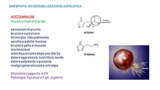 HISTAMINUM
Istamina Hydrochloride
sensazionidi prurito
bruciore o pizzicore
formicolio, intorpidimento
secchezza delle mucose
bruciore pelle e mucose
lacrimazione
stanchezza come dopo uno sforzo
dolore oppressivo,costrittivo, sordo
dolore palpitante o pulsante
mialgia generalizzatae artralgia
Diluizionesuggerita: 6 CH
Posologia:5 granuli o 5 gtt. al giorno
OMEOPATIA: DESENSIBILIZZAZIONE ASPECIFICA
 