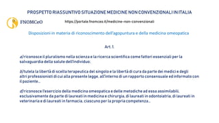 PROSPETTO RIASSUNTIVO SITUAZIONE MEDICINE NON CONVENZIONALI IN ITALIA
https://portale.fnomceo.it/medicine-non-convenzionali
Disposizioni in materia di riconoscimento dell’agopuntura e della medicina omeopatica
Art. 1.
a) riconosce il pluralismo nella scienza e la ricerca scientifica come fattori essenziali per la
salvaguardia della salute dell'individuo;
b) tutela la libertà di scelta terapeutica del singolo e la libertà di cura da parte dei medici e degli
altri professionisti di cui alla presente legge, all'interno di un rapporto consensuale ed informato con
il paziente…
d) riconosce l'esercizio della medicina omeopatica e delle metodiche ad essa assimilabili,
esclusivamente da parte di laureati in medicina e chirurgia, di laureati in odontoiatria, di laureati in
veterinaria e di laureati in farmacia, ciascuno per la propria competenza…
 