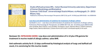 Reviewer #1: INTRUIGING WORK: Low dose oral administration of IL-12 plus IFN-gamma for
treatment in murine model of allergic asthma. solve BHR.
Anti-asthmatic activity for 8- 15 days confirmed by histological analysis of lungs and balfluid cell
count, it is convincing for this murine model.
Low dose oral administration of cytokines for treatment of allergic asthma
Gariboldi S. et al. – Low dose oral administration of cytokines for treatment of allergic asthma,
Pulmonary Pharmacology & Therapeutics 22 (2009) 497-510, doi: 10.1016/j.pupt.2009.05.002
Silvia Gariboldi, Marco Palazzo, Laura Zanobbio, Giuseppina F Dusio, Valentina Mauro, Umberto Solimene,
Diego Cardani, Martina Mantovani, Cristiano Rumio and S.G.M.P. contributed equally to this work
Studio effettuato presso iMIL- italian Mucosal Immunity Laboratory, Department
of Human Morphology and Biomedical
Sciences “Città Studi”, Università degli Studi di Milano, via Mangiagalli, 31 – 20133
Milano, Italy.
Pubblicato su Pulmonary Pharmacology & Therapeutics,2009, 22 (6), pp.497. <10.1016/j.pupt.2009.05.002>. <hal-00589458>
 