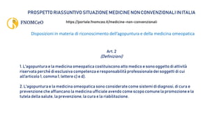 PROSPETTO RIASSUNTIVO SITUAZIONE MEDICINE NON CONVENZIONALI IN ITALIA
https://portale.fnomceo.it/medicine-non-convenzionali
Disposizioni in materia di riconoscimento dell’agopuntura e della medicina omeopatica
Art. 2
(Definizioni)
1. L'agopuntura e la medicina omeopatica costituiscono atto medico e sono oggetto di attività
riservata perché di esclusiva competenza e responsabilità professionale dei soggetti di cui
all'articolo 1, comma 1, lettere c) e d).
2. L'agopuntura e la medicina omeopatica sono considerate come sistemi di diagnosi, di cura e
prevenzione che affiancano la medicina ufficiale avendo come scopo comune la promozione e la
tutela della salute, la prevenzione, la cura e la riabilitazione.
 