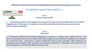 PROSPETTO RIASSUNTIVO SITUAZIONE MEDICINE NON CONVENZIONALI IN ITALIA
Accordo Stato - Regioni7 febbraio2013 (estratti)
Art. 1
Campo di applicazione
1. Il presente accordo ha come oggetto la formazione dei medici chirurghi e odontoiatri che esercitano
l’Agopuntura, la Fitoterapia e l’Omeopatia a tutela della salute dei cittadini e a garanzia del corretto
esercizio della professione.
Art. 2
Definizioni
3. L’Omeopatia è definita come Metodo diagnostico e terapeutico, basato sulla “Legge dei Simili”, che
afferma la possibilità di curare un malato somministrandogli una o più sostanze in diluizione che, assunte
da una persona sana, riproducono i sintomi caratteristici del suo stato patologico. Nella definizione di
omeopatia sono comprese tutte le terapie che utilizzano medicinali in diluizione come specificato dal
Decreto legislativo n. 219 del 24/4/2006 e successivi atti.
 