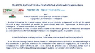 PROSPETTO RIASSUNTIVO SITUAZIONE MEDICINE NON CONVENZIONALI IN ITALIA
Accordo Stato - Regioni7 febbraio2013 (estratti)
Art. 3
Elenchi dei medici chirurghi e degli odontoiatriesercenti
l’agopuntura, la fitoterapia e l’omeopatia
1. A tutela della salute dei cittadini vengono istituiti presso gli Ordini professionali provinciali dei medici
chirurghi e degli odontoiatri gli elenchi dei professionisti esercenti l’Agopuntura, la Fitoterapia e
l’Omeopatia. Tali elenchi sono distinti per disciplina.
2. Per la valutazione dei titoli necessari alla iscrizione di detti elenchi, gli Ordini professionali istituiscono
specifiche commissioni formate da esperti nelle diverse discipline oggetto del presente accordo.
Art. 4
Criteri della formazione in agopuntura, fitoterapia e omeopatia per l’iscrizione negli elenchi
1. Ai fini dell’iscrizione agli elenchi istituiti presso gli Ordini professionali provinciali dei medici chirurghi e
degli odontoiatri, il percorso formativo dei professionisti che esercitano l’agopuntura, la fitoterapia e
l’omeopatia deve essere effettuato, con oneri a carico dei professionisti e, comunque, senza nuovi o
maggiori oneri per la finanza pubblica presso soggetti pubblici o privati accreditati alla formazione.
 