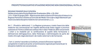 PROSPETTO RIASSUNTIVO SITUAZIONE MEDICINE NON CONVENZIONALI IN ITALIA
Art. 1. (Finalità e definizioni) 1. La Regione promuove e tutela l'esercizio delle
medicine non convenzionali nel rispetto dell'Accordo Stato-regioni e province
autonome di Trento e di Bolzano sottoscritto in data 7 febbraio 2013 concernente
i criteri e le modalità per la certificazione di qualità della formazione e
dell'esercizio dell'agopuntura, della fitoterapia e dell'omeopatia da parte dei
medici chirurghi, degli odontoiatri, dei medici veterinari e dei farmacisti.
REGIONE PIEMONTE BU41 13/10/2016
Deliberazione della Giunta Regionale 19 settembre 2016, n. 25-3941
L.R. n. 13 del 23 giugno 2015 - Approvazione dello schema di Protocollo di Intesa tra la
Regione Piemonte e l'Ordine provinciale dei Medici Chirurghi e degli Odontoiatri per
l'esercizio delle discipline mediche non convenzionali (estratti).
…l’art. 6, comma 1 secondo cui è istituita, presso la Direzione regionale
competente in materia di sanità, la Commissione regionale permanente per le
discipline mediche non convenzionali…
 