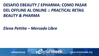 DESAFIO EBEAUTY / EPHARMA: COMO PASAR
DEL OFFLINE AL ONLINE :: PRACTICAL RETAIL
BEAUTY & PHARMA
Elena Pettita – Mercado Libre
 