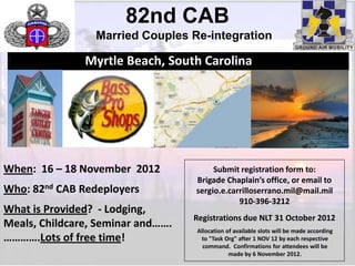 82nd CAB
                 Married Couples Re-integration

               Myrtle Beach, South Carolina




When: 16 – 18 November 2012             Submit registration form to:
                                   Brigade Chaplain’s office, or email to
Who: 82nd CAB Redeployers          sergio.e.carrilloserrano.mil@mail.mil
                                               910-396-3212
What is Provided? - Lodging,
                                   Registrations due NLT 31 October 2012
Meals, Childcare, Seminar and…….
                                   Allocation of available slots will be made according
………….Lots of free time!             to "Task Org" after 1 NOV 12 by each respective
                                     command. Confirmations for attendees will be
                                               made by 6 November 2012.
                                                                                          1
 
