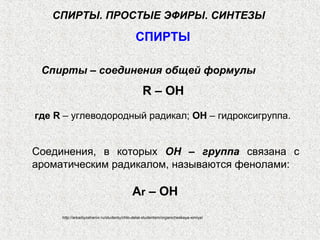 СПИРТЫ. ПРОСТЫЕ ЭФИРЫ. СИНТЕЗЫ

                                             СПИРТЫ

 Спирты – соединения общей формулы
                                                R – ОН
где R – углеводородный радикал; ОН – гидроксигруппа.


Соединения, в которых ОН – группа связана с
ароматическим радикалом, называются фенолами:

                                           Аr – ОН
     http://arkadiyzaharov.ru/studentu/chto-delat-studentam/organicheskaya-ximiya/
 
