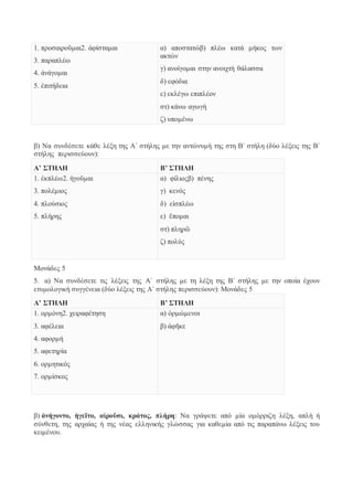 1. προσαιροῦμαι2. ἀφίσταμαι 
3. παραπλέω 
4. ἀνάγομαι 
5. ἐπιτήδεια 
α) αποστατώβ) πλέω κατά μήκος των 
ακτών 
γ) ανοίγομαι στην ανοιχτή θάλασσα 
δ) εφόδια 
ε) εκλέγω επιπλέον 
στ) κάνω αγωγή 
ζ) υπομένω 
β) Να συνδέσετε κάθε λέξη της Α΄ στήλης με την αντώνυμή της στη Β΄ στήλη (δύο λέξεις της Β΄ 
στήλης περισσεύουν): 
Α’ ΣΤΗΛΗ Β’ ΣΤΗΛΗ 
1. ἐκπλέω2. ἡγοῦμαι 
3. πολέμιος 
4. πλούσιος 
5. πλήρης 
α) φίλιοςβ) πένης 
γ) κενός 
δ) εἰσπλέω 
ε) ἕπομαι 
στ) πληρῶ 
ζ) πολύς 
Μονάδες 5 
5. α) Να συνδέσετε τις λέξεις της Α΄ στήλης με τη λέξη της Β΄ στήλης με την οποία έχουν 
ετυμολογική συγγένεια (δύο λέξεις της Α΄ στήλης περισσεύουν): Μονάδες 5 
Α’ ΣΤΗΛΗ Β’ ΣΤΗΛΗ 
1. ορμόνη2. χειραφέτηση 
3. αφέλεια 
4. αφορμή 
5. αφετηρία 
6. ορμητικός 
7. ορμίσκος 
α) ὁρμώμενοι 
β) ἀφῆκε 
β) ἀνήγοντο, ἡγεῖτο, αἱροῦσι, κράτος, πλήρη: Να γράψετε από μία ομόρριζη λέξη, απλή ή 
σύνθετη, της αρχαίας ή της νέας ελληνικής γλώσσας για καθεμία από τις παραπάνω λέξεις του 
κειμένου. 
 