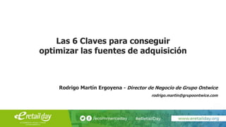 Las 6 Claves para conseguir
optimizar las fuentes de adquisición
Rodrigo Martín Ergoyena - Director de Negocio de Grupo Ontwice
rodrigo.martin@grupoontwice.com
 