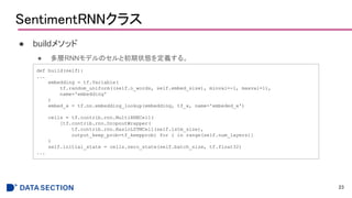 SentimentRNNクラス
● buildメソッド
● 多層RNNモデルのセルと初期状態を定義する。
23
def build(self):
...
embedding = tf.Variable(
tf.random_uniform((self.n_words, self.embed_size), minval=-1, maxval=1),
name='embedding'
)
embed_x = tf.nn.embedding_lookup(embedding, tf_x, name='embeded_x')
cells = tf.contrib.rnn.MultiRNNCell(
[tf.contrib.rnn.DropoutWrapper(
tf.contrib.rnn.BasicLSTMCell(self.lstm_size),
output_keep_prob=tf_keepprob) for i in range(self.num_layers)]
)
self.initial_state = cells.zero_state(self.batch_size, tf.float32)
...
 