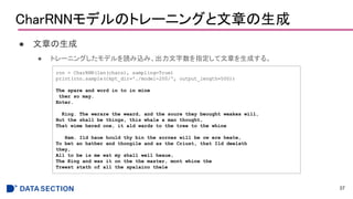 CharRNNモデルのトレーニングと文章の生成
● 文章の生成
● トレーニングしたモデルを読み込み、出力文字数を指定して文章を生成する。
37
rnn = CharRNN(len(chars), sampling=True)
print(rnn.sample(ckpt_dir='./model-200/', output_length=500))
The spare and word in to in mine
ther so may.
Enter.
King. The werare the weard, and the soure they beought weakes will,
But the shall be things, this whale a man thought,
That wime hered one, it ald wards to the tree to the whine
Ham. Ild haue hould thy bin the sornes will be ow ere heate,
To bet an hather and thongile and as the Criust, that Ild deelath
they,
All to be is me wat my shall well heaue,
The King and was it on the the master, mont whine the
Treest stath of all the spalaino thele
 