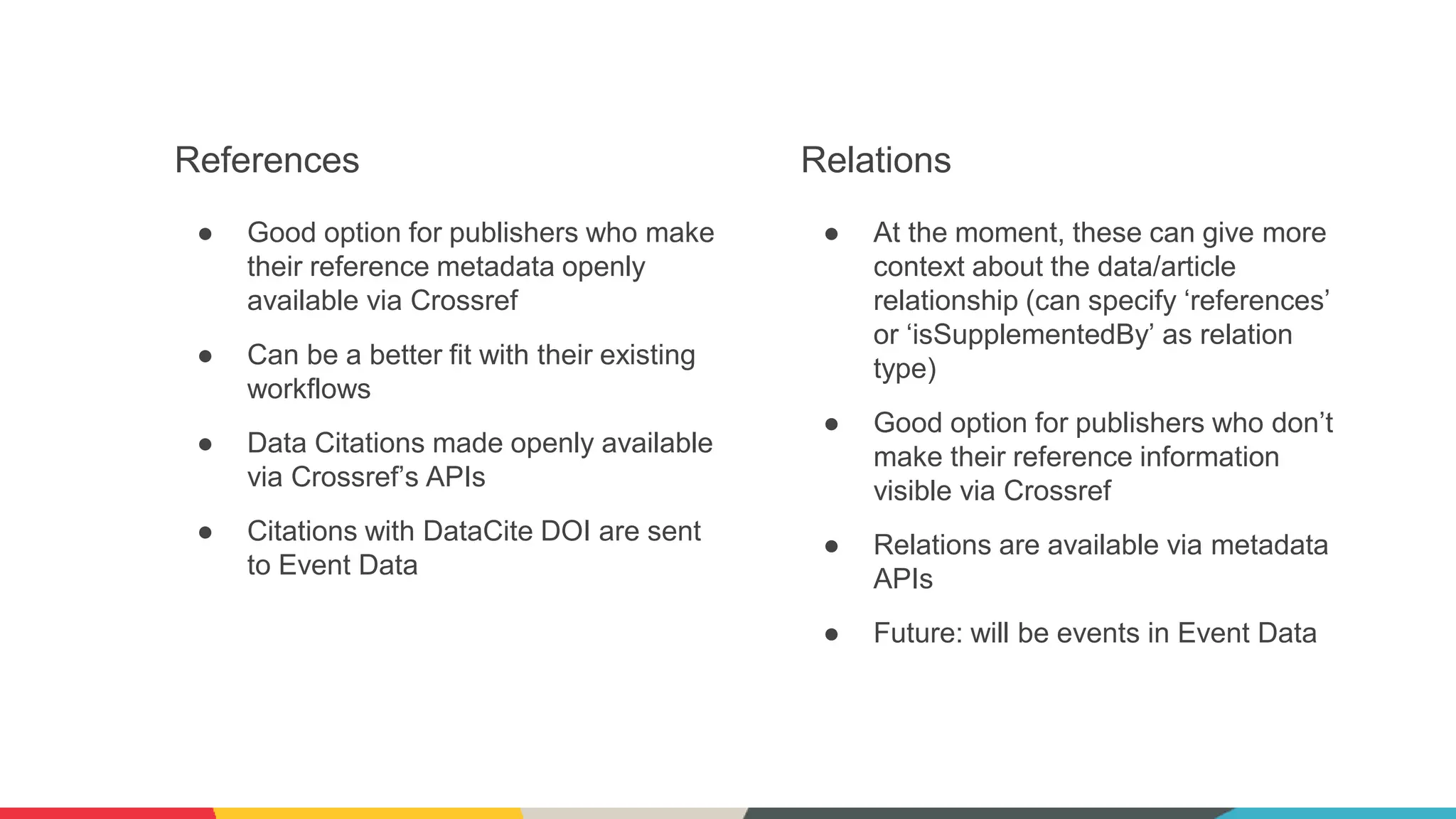 References
● Good option for publishers who make
their reference metadata openly
available via Crossref
● Can be a better fit with their existing
workflows
● Data Citations made openly available
via Crossref’s APIs
● Citations with DataCite DOI are sent
to Event Data
Relations
● At the moment, these can give more
context about the data/article
relationship (can specify ‘references’
or ‘isSupplementedBy’ as relation
type)
● Good option for publishers who don’t
make their reference information
visible via Crossref
● Relations are available via metadata
APIs
● Future: will be events in Event Data
 
