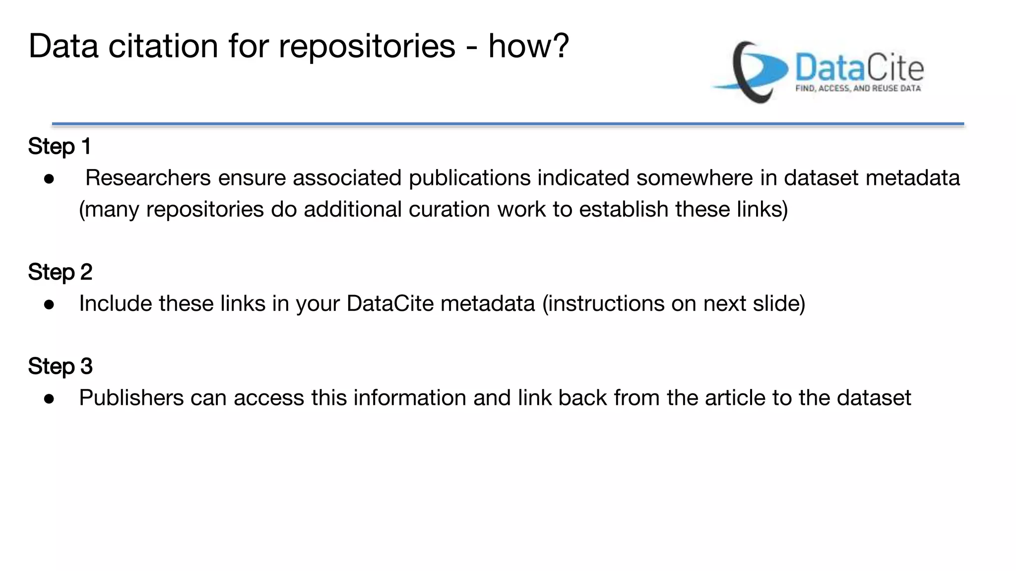 Data citation for repositories - how?
Step 1
● Researchers ensure associated publications indicated somewhere in dataset metadata
(many repositories do additional curation work to establish these links)
Step 2
● Include these links in your DataCite metadata (instructions on next slide)
Step 3
● Publishers can access this information and link back from the article to the dataset
 