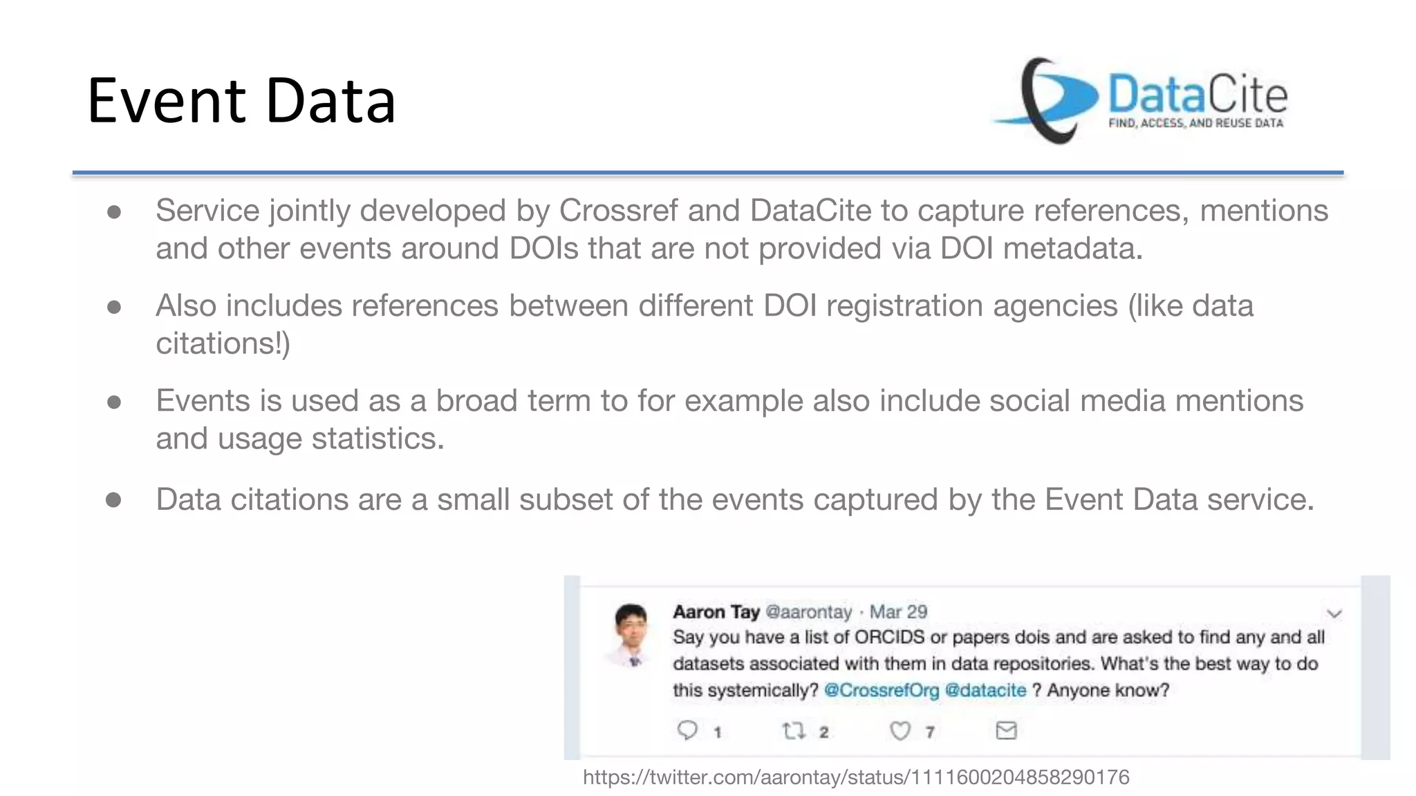 Event Data
● Service jointly developed by Crossref and DataCite to capture references, mentions
and other events around DOIs that are not provided via DOI metadata.
● Also includes references between different DOI registration agencies (like data
citations!)
● Events is used as a broad term to for example also include social media mentions
and usage statistics.
● Data citations are a small subset of the events captured by the Event Data service.
https://twitter.com/aarontay/status/1111600204858290176
 