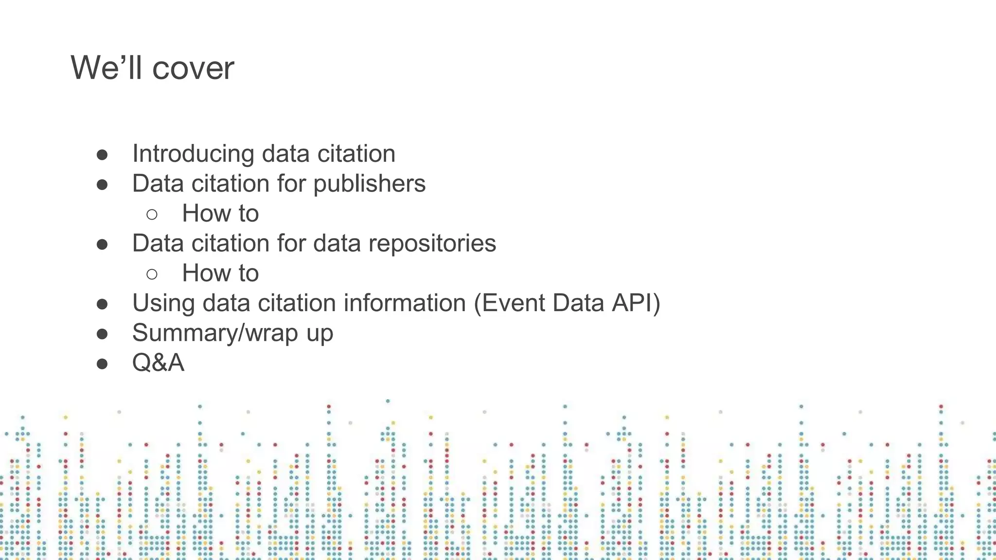 ● Introducing data citation
● Data citation for publishers
○ How to
● Data citation for data repositories
○ How to
● Using data citation information (Event Data API)
● Summary/wrap up
● Q&A
We’ll cover
 