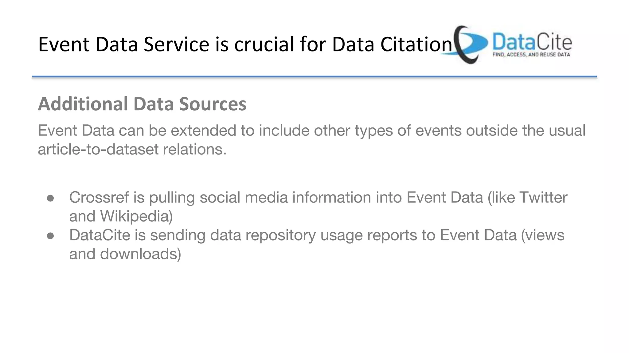 Event Data Service is crucial for Data Citation
Additional Data Sources
Event Data can be extended to include other types of events outside the usual
article-to-dataset relations.
● Crossref is pulling social media information into Event Data (like Twitter
and Wikipedia)
● DataCite is sending data repository usage reports to Event Data (views
and downloads)
 