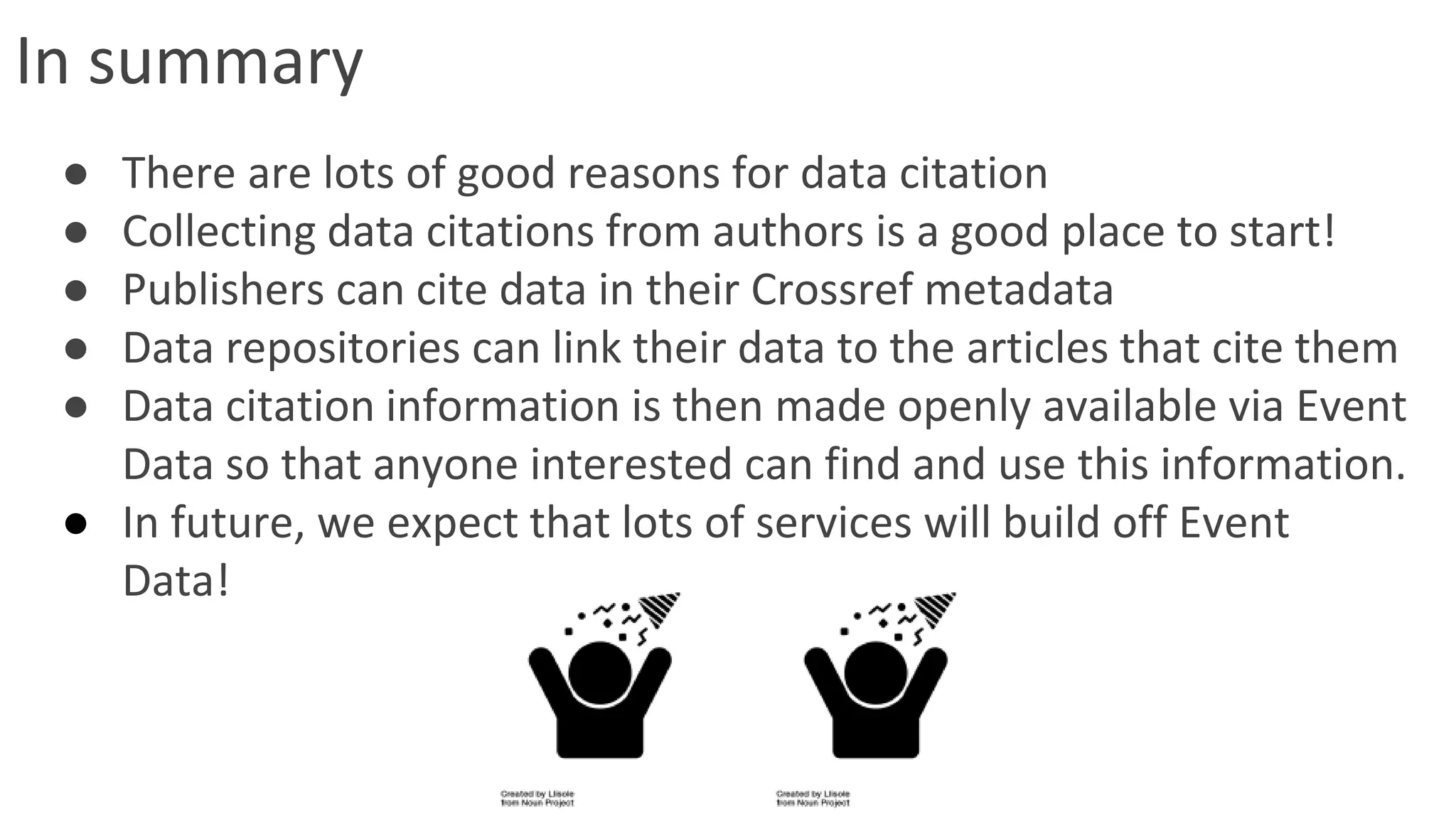 In summary
● There are lots of good reasons for data citation
● Collecting data citations from authors is a good place to start!
● Publishers can cite data in their Crossref metadata
● Data repositories can link their data to the articles that cite them
● Data citation information is then made openly available via Event
Data so that anyone interested can find and use this information.
● In future, we expect that lots of services will build off Event
Data!
 