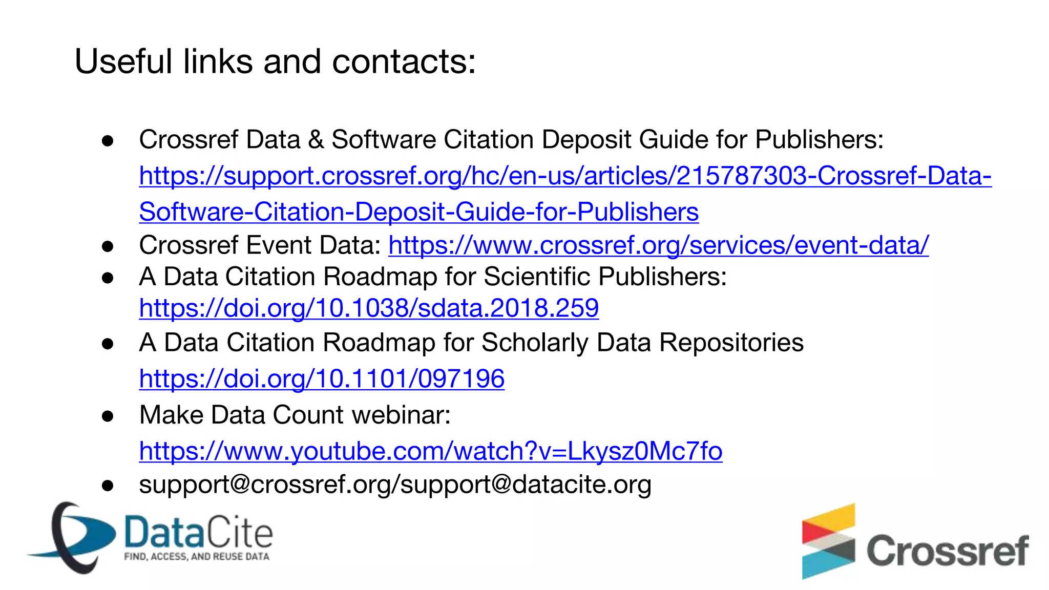 ● Crossref Data & Software Citation Deposit Guide for Publishers:
https://support.crossref.org/hc/en-us/articles/215787303-Crossref-Data-
Software-Citation-Deposit-Guide-for-Publishers
● Crossref Event Data: https://www.crossref.org/services/event-data/
● A Data Citation Roadmap for Scientific Publishers:
https://doi.org/10.1038/sdata.2018.259
● A Data Citation Roadmap for Scholarly Data Repositories
https://doi.org/10.1101/097196
● Make Data Count webinar:
https://www.youtube.com/watch?v=Lkysz0Mc7fo
● support@crossref.org/support@datacite.org
Useful links and contacts:
 