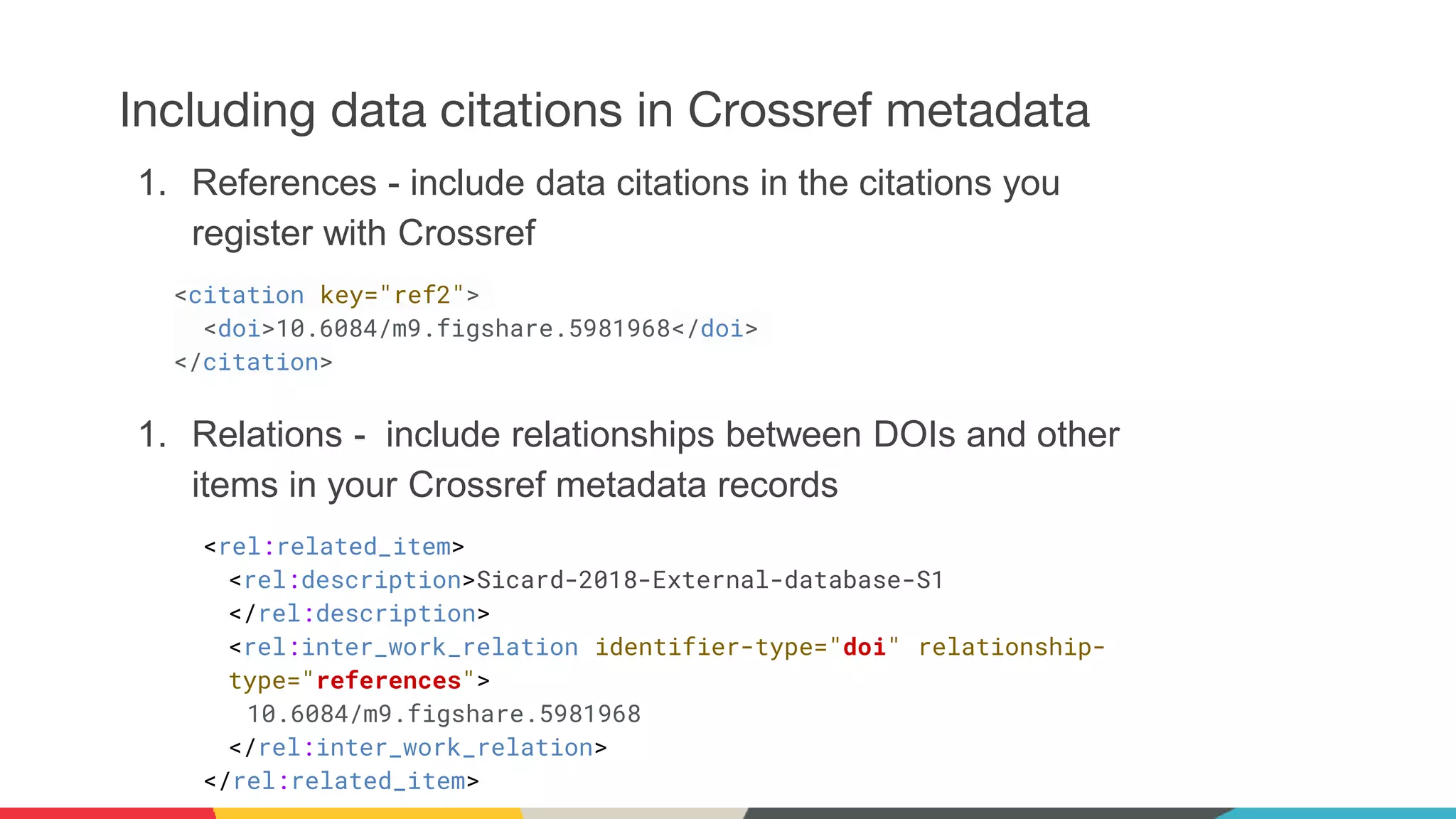 Including data citations in Crossref metadata
1. References - include data citations in the citations you
register with Crossref
<citation key="ref2">
<doi>10.6084/m9.figshare.5981968</doi>
</citation>
1. Relations - include relationships between DOIs and other
items in your Crossref metadata records
<rel:related_item>
<rel:description>Sicard-2018-External-database-S1
</rel:description>
<rel:inter_work_relation identifier-type="doi" relationship-
type="references">
10.6084/m9.figshare.5981968
</rel:inter_work_relation>
</rel:related_item>
 