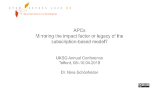 APCs
Mirroring the impact factor or legacy of the
subscription-based model?
UKSG Annual Conference
Telford, 08–10.04.2019
Dr. Nina Schönfelder
 