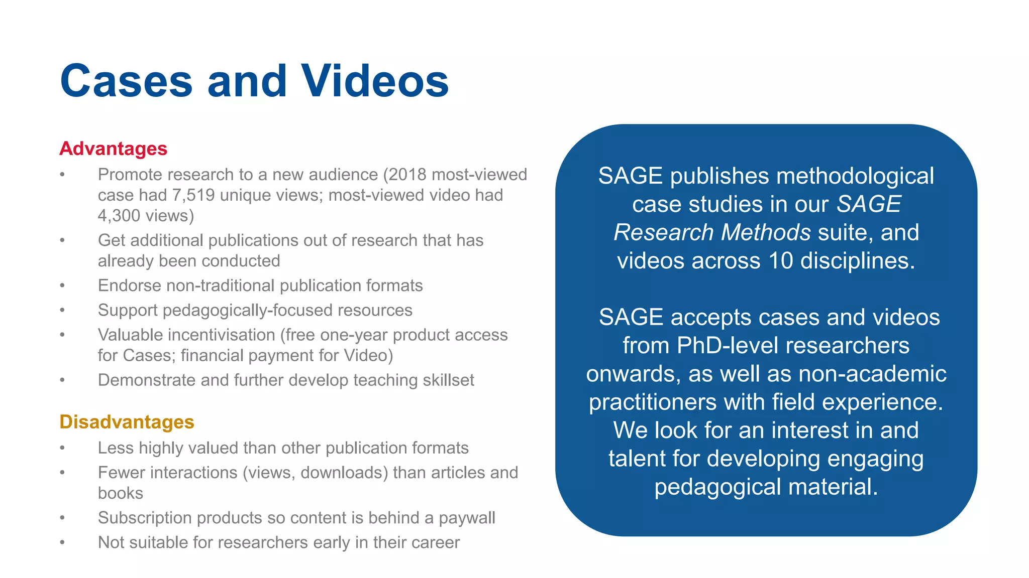 Cases and Videos
Advantages
• Promote research to a new audience (2018 most-viewed
case had 7,519 unique views; most-viewed video had
4,300 views)
• Get additional publications out of research that has
already been conducted
• Endorse non-traditional publication formats
• Support pedagogically-focused resources
• Valuable incentivisation (free one-year product access
for Cases; financial payment for Video)
• Demonstrate and further develop teaching skillset
Disadvantages
• Less highly valued than other publication formats
• Fewer interactions (views, downloads) than articles and
books
• Subscription products so content is behind a paywall
• Not suitable for researchers early in their career
SAGE publishes methodological
case studies in our SAGE
Research Methods suite, and
videos across 10 disciplines.
SAGE accepts cases and videos
from PhD-level researchers
onwards, as well as non-academic
practitioners with field experience.
We look for an interest in and
talent for developing engaging
pedagogical material.
 