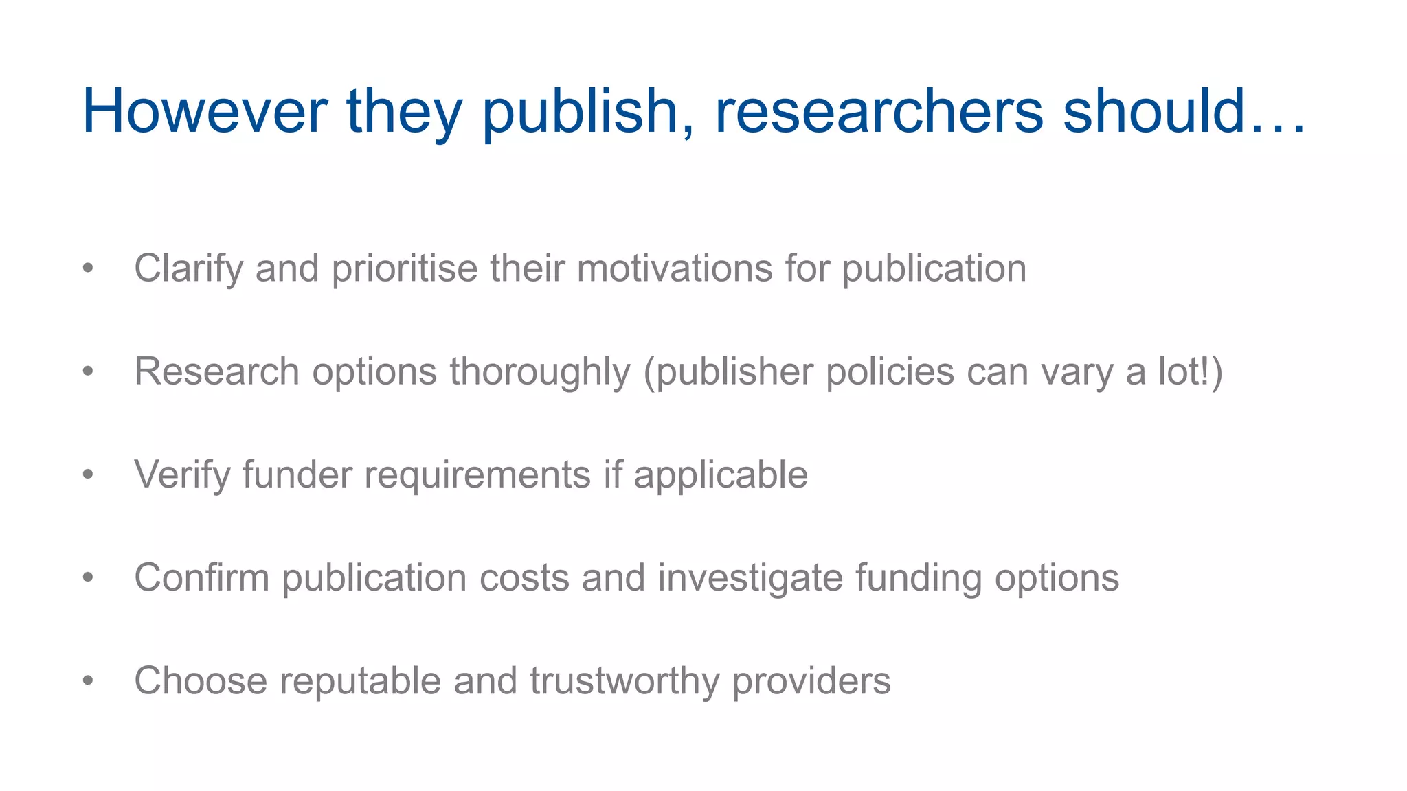 However they publish, researchers should…
• Clarify and prioritise their motivations for publication
• Research options thoroughly (publisher policies can vary a lot!)
• Verify funder requirements if applicable
• Confirm publication costs and investigate funding options
• Choose reputable and trustworthy providers
 