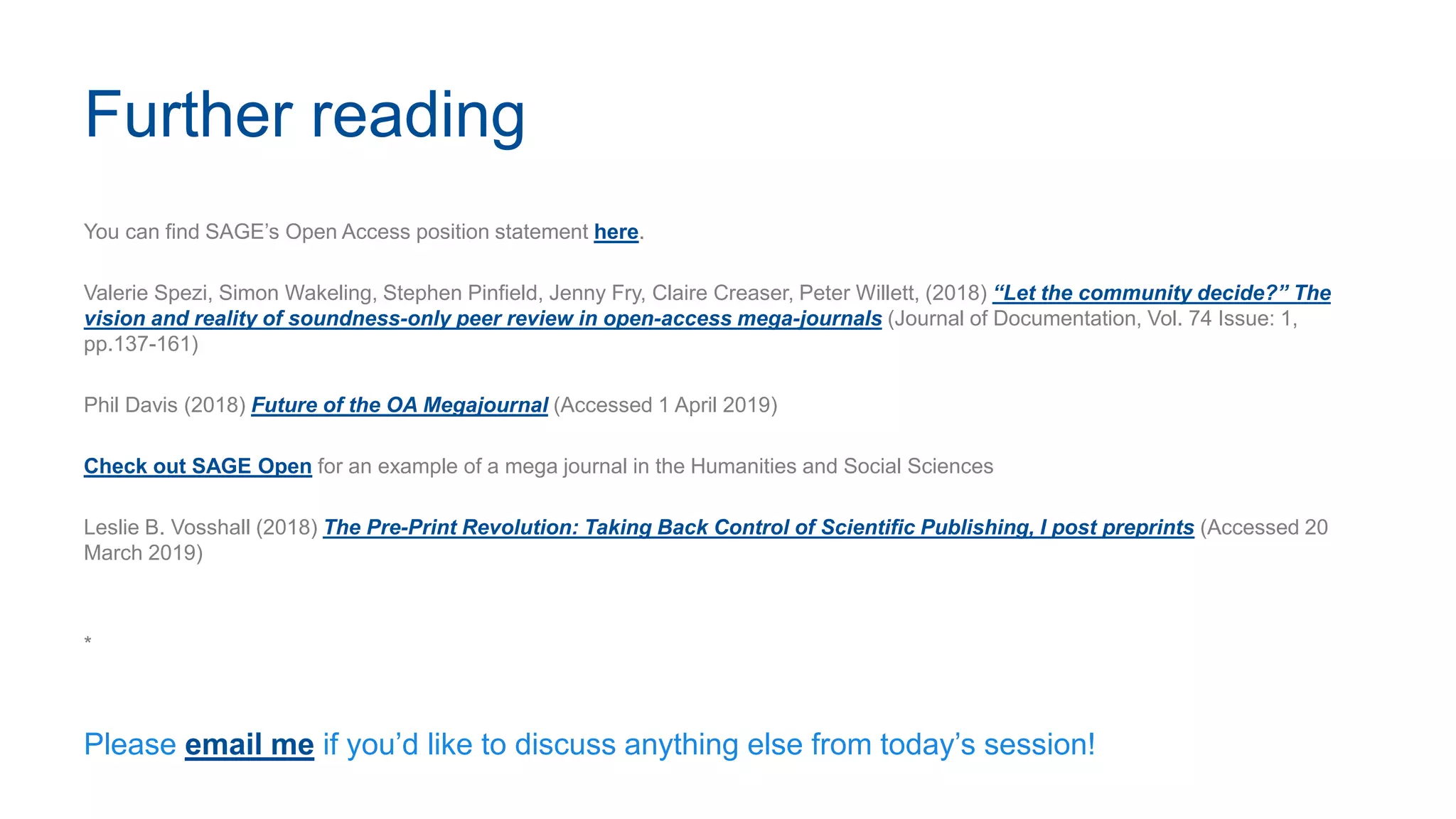 Further reading
You can find SAGE’s Open Access position statement here.
Valerie Spezi, Simon Wakeling, Stephen Pinfield, Jenny Fry, Claire Creaser, Peter Willett, (2018) “Let the community decide?” The
vision and reality of soundness-only peer review in open-access mega-journals (Journal of Documentation, Vol. 74 Issue: 1,
pp.137-161)
Phil Davis (2018) Future of the OA Megajournal (Accessed 1 April 2019)
Check out SAGE Open for an example of a mega journal in the Humanities and Social Sciences
Leslie B. Vosshall (2018) The Pre-Print Revolution: Taking Back Control of Scientific Publishing, I post preprints (Accessed 20
March 2019)
*
Please email me if you’d like to discuss anything else from today’s session!
 