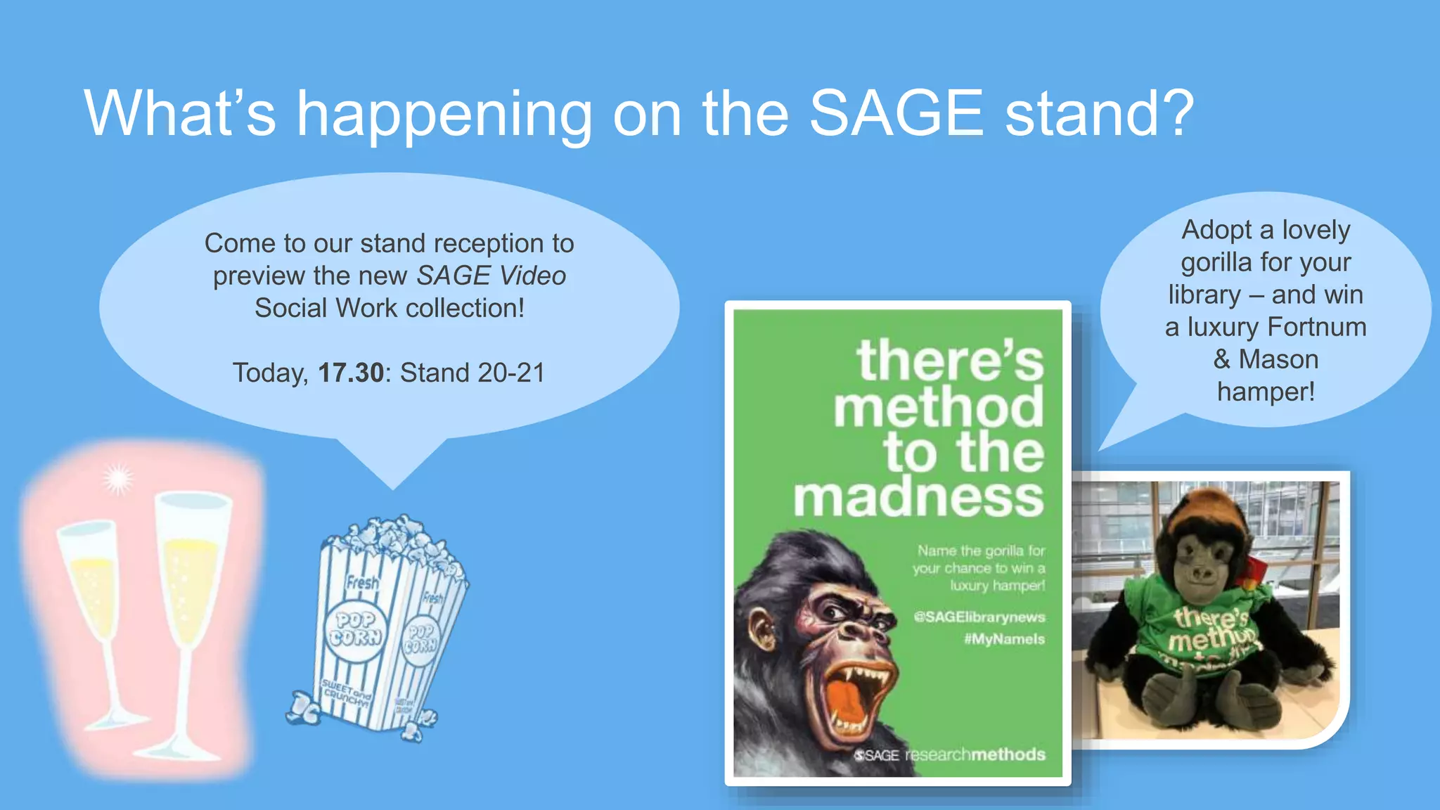 What’s happening on the SAGE stand?
Adopt a lovely
gorilla for your
library – and win
a luxury Fortnum
& Mason
hamper!
Come to our stand reception to
preview the new SAGE Video
Social Work collection!
Today, 17.30: Stand 20-21
 