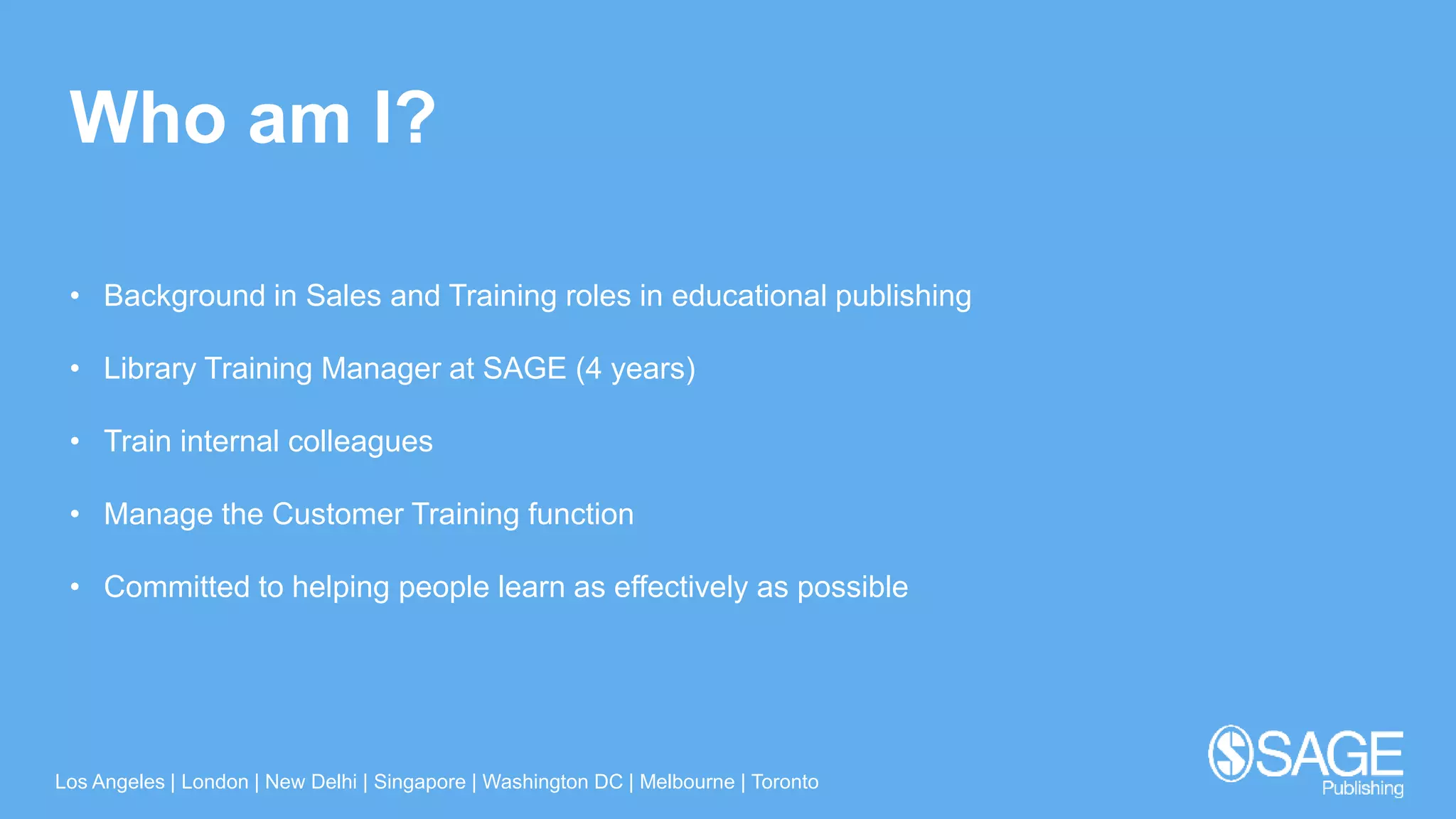 Los Angeles | London | New Delhi | Singapore | Washington DC | Melbourne | Toronto
Who am I?
• Background in Sales and Training roles in educational publishing
• Library Training Manager at SAGE (4 years)
• Train internal colleagues
• Manage the Customer Training function
• Committed to helping people learn as effectively as possible
 