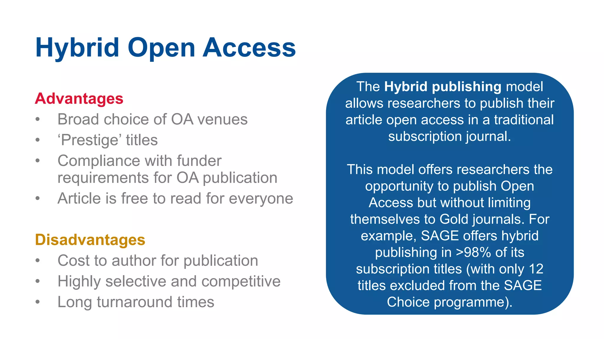 Hybrid Open Access
Advantages
• Broad choice of OA venues
• ‘Prestige’ titles
• Compliance with funder
requirements for OA publication
• Article is free to read for everyone
Disadvantages
• Cost to author for publication
• Highly selective and competitive
• Long turnaround times
The Hybrid publishing model
allows researchers to publish their
article open access in a traditional
subscription journal.
This model offers researchers the
opportunity to publish Open
Access but without limiting
themselves to Gold journals. For
example, SAGE offers hybrid
publishing in >98% of its
subscription titles (with only 12
titles excluded from the SAGE
Choice programme).
 