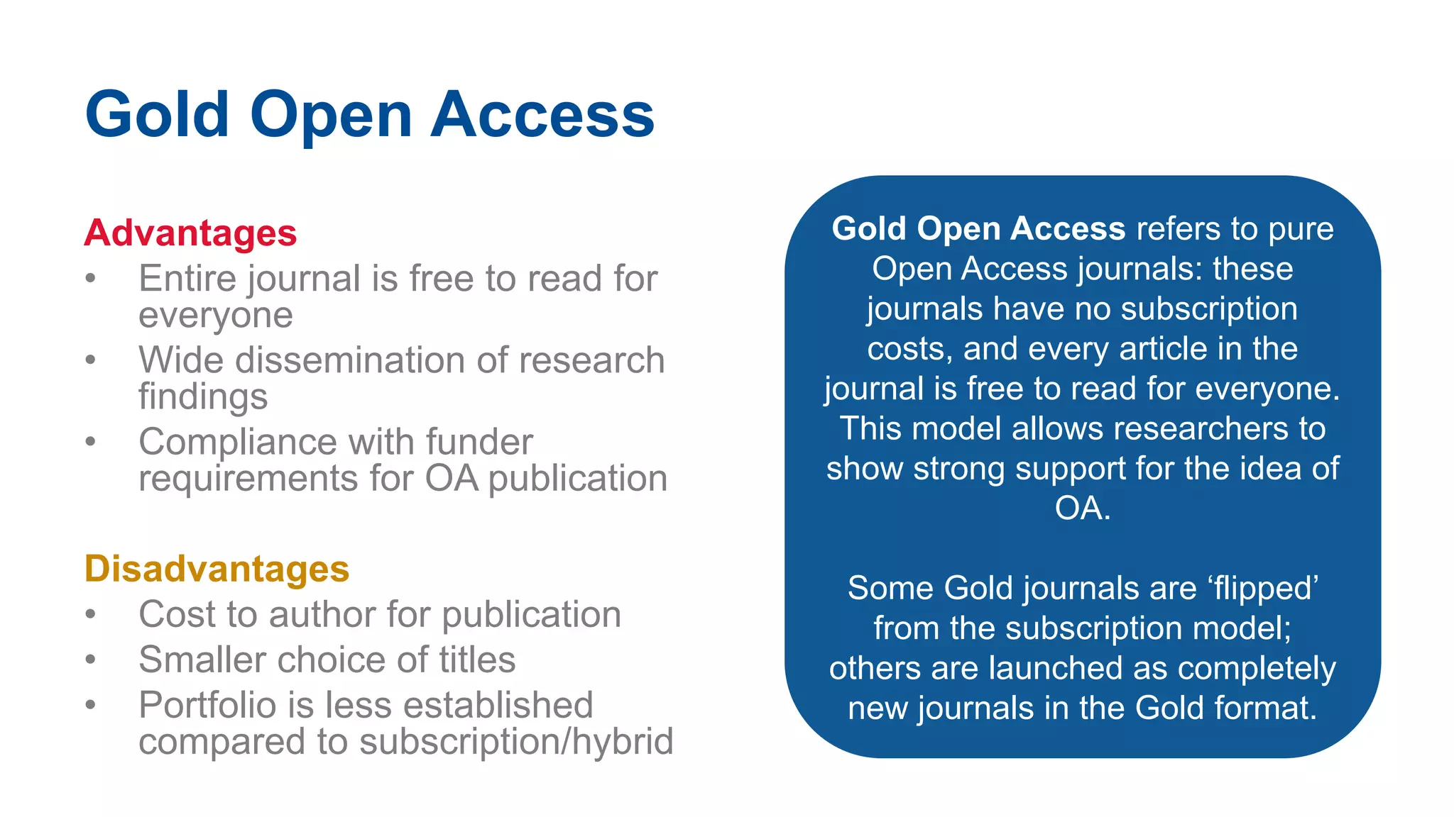 Gold Open Access
Advantages
• Entire journal is free to read for
everyone
• Wide dissemination of research
findings
• Compliance with funder
requirements for OA publication
Disadvantages
• Cost to author for publication
• Smaller choice of titles
• Portfolio is less established
compared to subscription/hybrid
Gold Open Access refers to pure
Open Access journals: these
journals have no subscription
costs, and every article in the
journal is free to read for everyone.
This model allows researchers to
show strong support for the idea of
OA.
Some Gold journals are ‘flipped’
from the subscription model;
others are launched as completely
new journals in the Gold format.
 