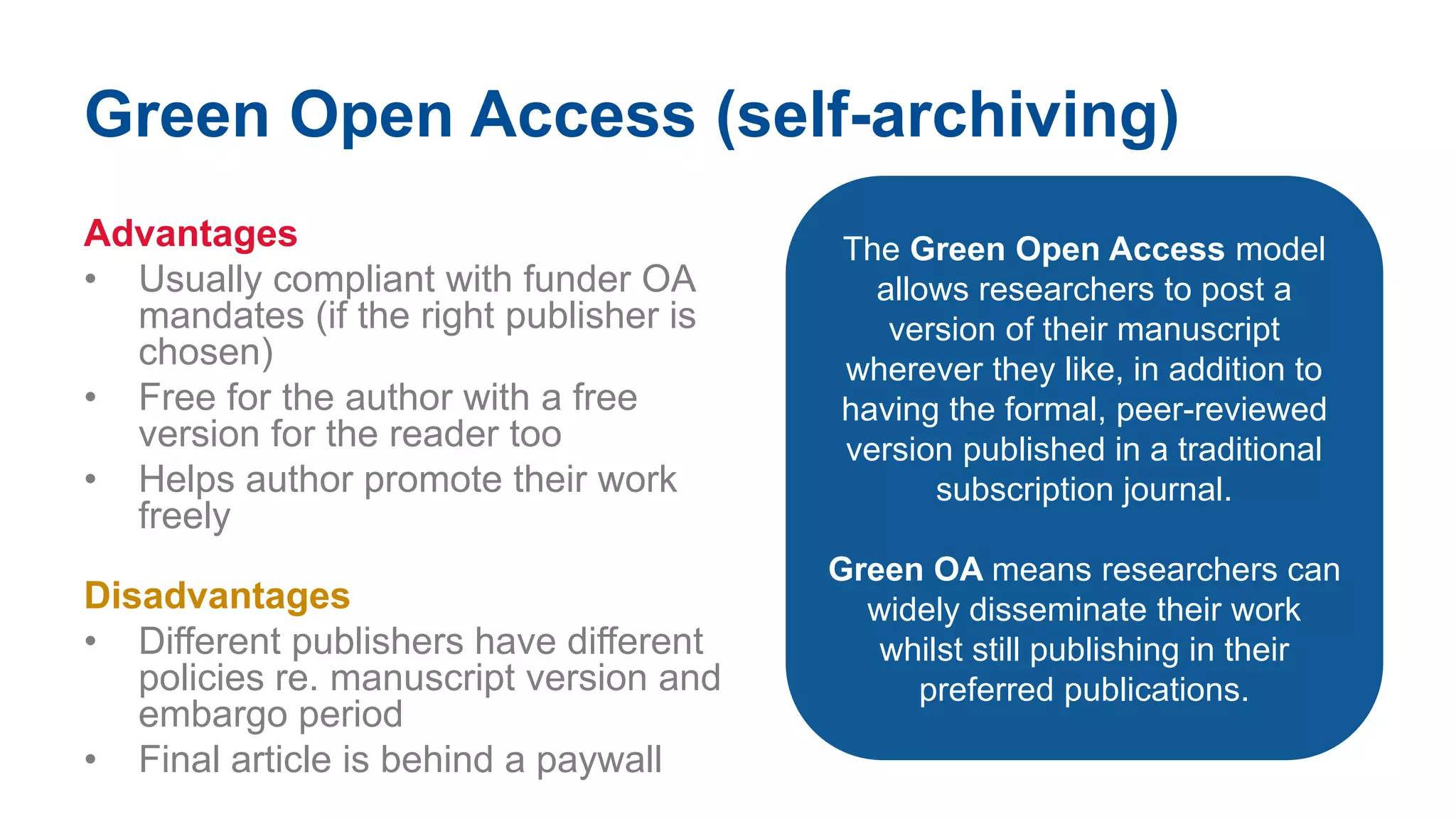 Green Open Access (self-archiving)
Advantages
• Usually compliant with funder OA
mandates (if the right publisher is
chosen)
• Free for the author with a free
version for the reader too
• Helps author promote their work
freely
Disadvantages
• Different publishers have different
policies re. manuscript version and
embargo period
• Final article is behind a paywall
The Green Open Access model
allows researchers to post a
version of their manuscript
wherever they like, in addition to
having the formal, peer-reviewed
version published in a traditional
subscription journal.
Green OA means researchers can
widely disseminate their work
whilst still publishing in their
preferred publications.
 