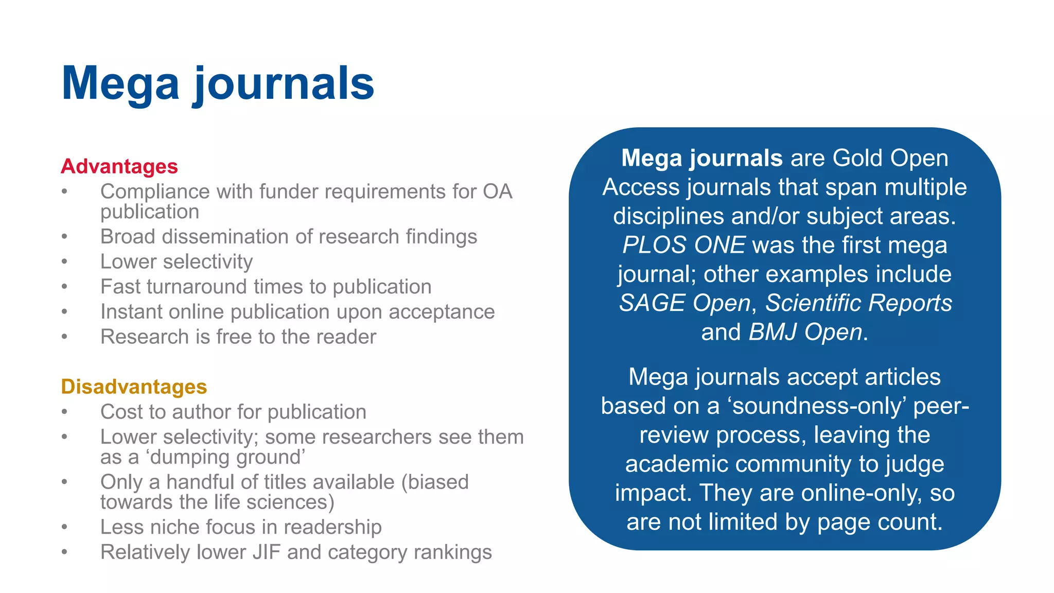Mega journals
Advantages
• Compliance with funder requirements for OA
publication
• Broad dissemination of research findings
• Lower selectivity
• Fast turnaround times to publication
• Instant online publication upon acceptance
• Research is free to the reader
Disadvantages
• Cost to author for publication
• Lower selectivity; some researchers see them
as a ‘dumping ground’
• Only a handful of titles available (biased
towards the life sciences)
• Less niche focus in readership
• Relatively lower JIF and category rankings
Mega journals are Gold Open
Access journals that span multiple
disciplines and/or subject areas.
PLOS ONE was the first mega
journal; other examples include
SAGE Open, Scientific Reports
and BMJ Open.
Mega journals accept articles
based on a ‘soundness-only’ peer-
review process, leaving the
academic community to judge
impact. They are online-only, so
are not limited by page count.
 