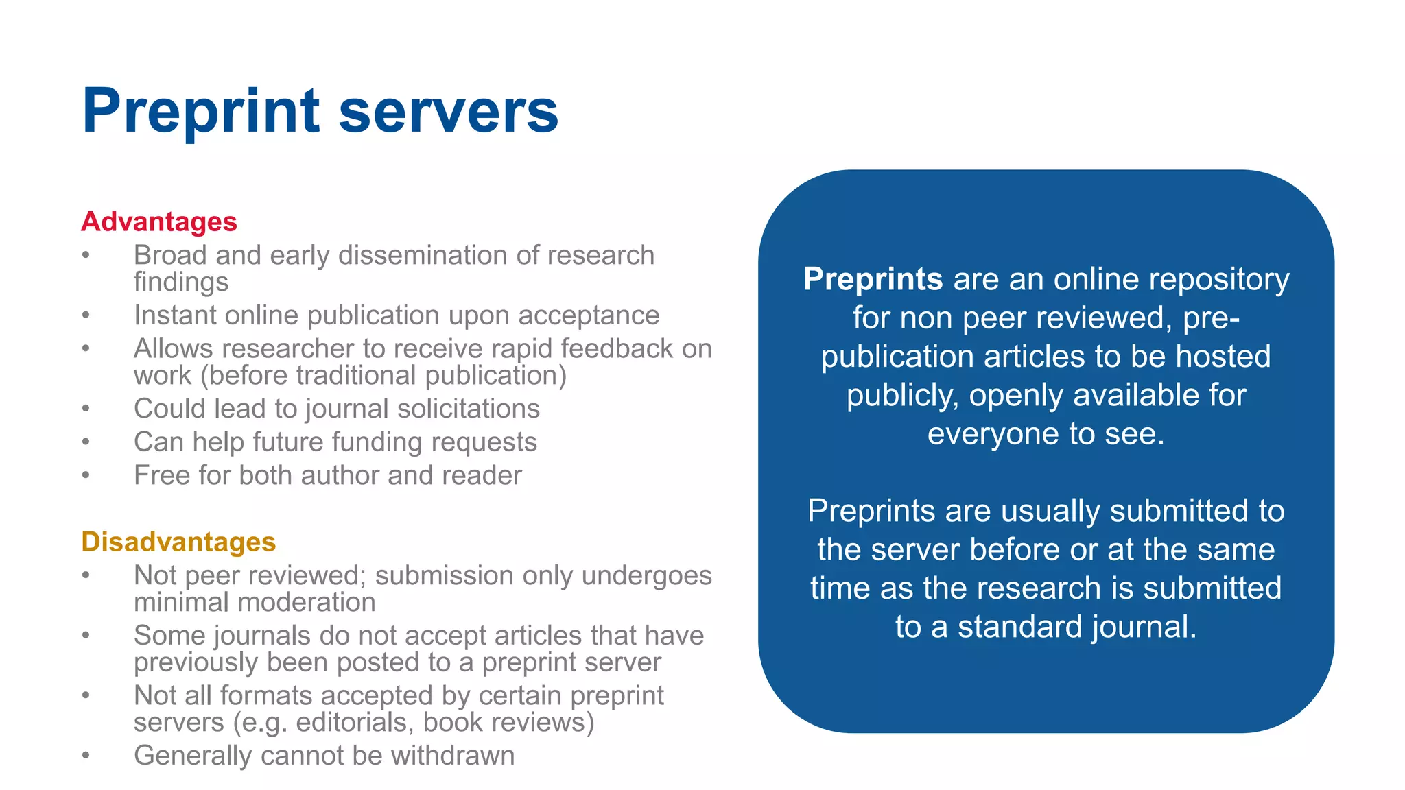 Preprint servers
Advantages
• Broad and early dissemination of research
findings
• Instant online publication upon acceptance
• Allows researcher to receive rapid feedback on
work (before traditional publication)
• Could lead to journal solicitations
• Can help future funding requests
• Free for both author and reader
Disadvantages
• Not peer reviewed; submission only undergoes
minimal moderation
• Some journals do not accept articles that have
previously been posted to a preprint server
• Not all formats accepted by certain preprint
servers (e.g. editorials, book reviews)
• Generally cannot be withdrawn
Preprints are an online repository
for non peer reviewed, pre-
publication articles to be hosted
publicly, openly available for
everyone to see.
Preprints are usually submitted to
the server before or at the same
time as the research is submitted
to a standard journal.
 