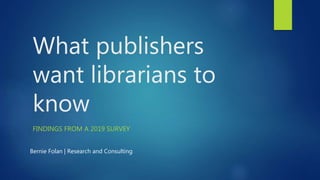 What publishers
want librarians to
know
FINDINGS FROM A 2019 SURVEY
Bernie Folan | Research and Consulting
 