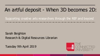 An artful deposit - When 3D becomes 2D:
Sarah Beighton
Research & Digital Resources Librarian
Tuesday 9th April 2019
Supporting creative arts researchers through the REF and beyond
 